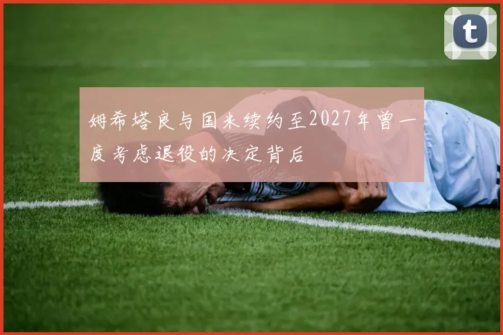 姆希塔良与国米续约至2027年曾一度考虑退役的决定背后