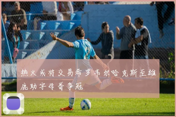 热火或将交易希罗韦尔哈克斯至雄鹿助字母哥争冠