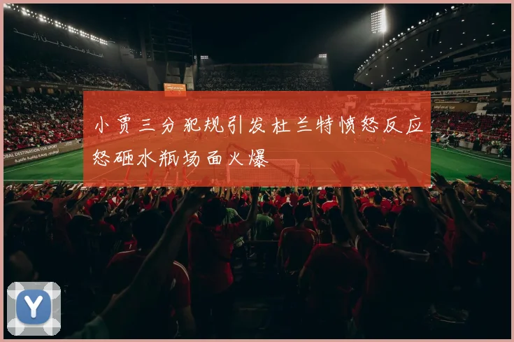 小贾三分犯规引发杜兰特愤怒反应怒砸水瓶场面火爆