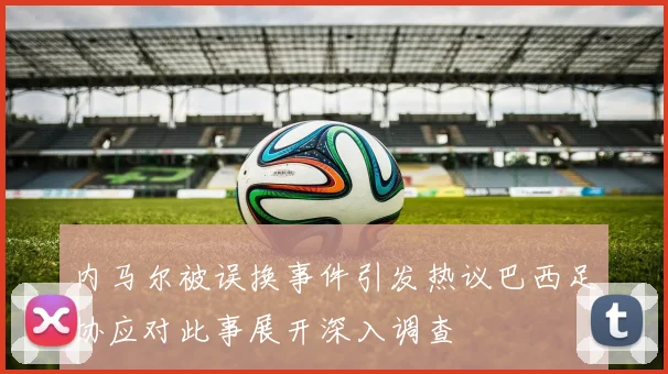 内马尔被误换事件引发热议巴西足协应对此事展开深入调查