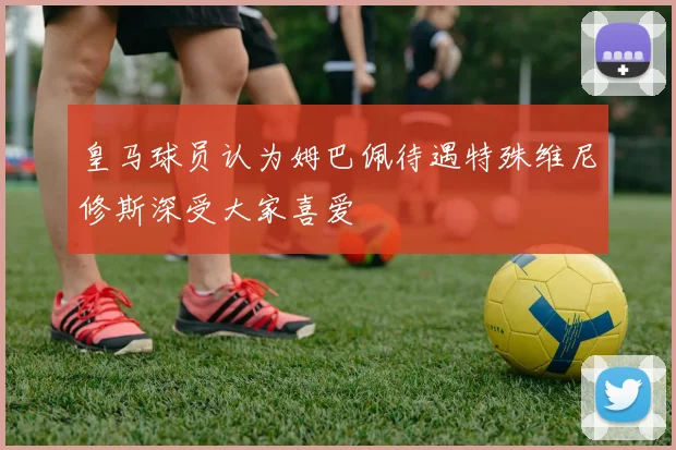 皇马球员认为姆巴佩待遇特殊维尼修斯深受大家喜爱