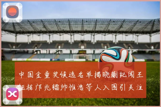 中国金童奖候选名单揭晓蒯纪闻王钰栋邝兆镭帅惟浩等人入围引关注