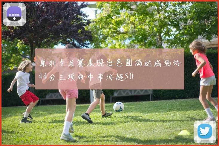 康利季后赛表现出色圆满达成场均44分三项命中率均超50