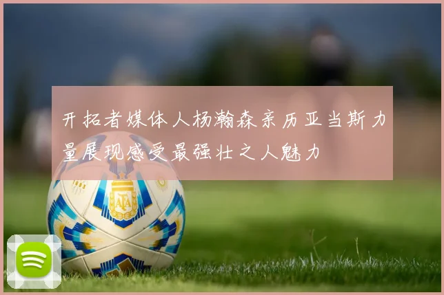 开拓者媒体人杨瀚森亲历亚当斯力量展现感受最强壮之人魅力