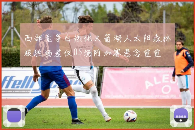 西部竞争白热化火箭湖人太阳森林狼胜场差仅05场附加赛悬念重重
