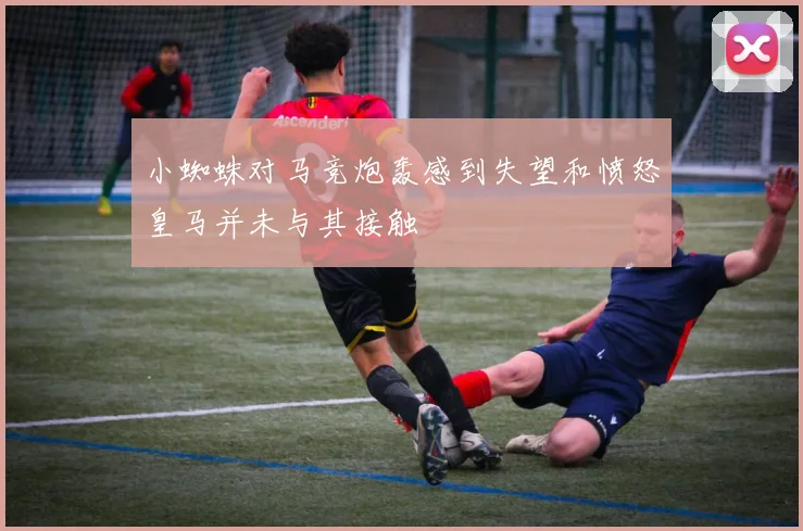 小蜘蛛对马竞炮轰感到失望和愤怒皇马并未与其接触