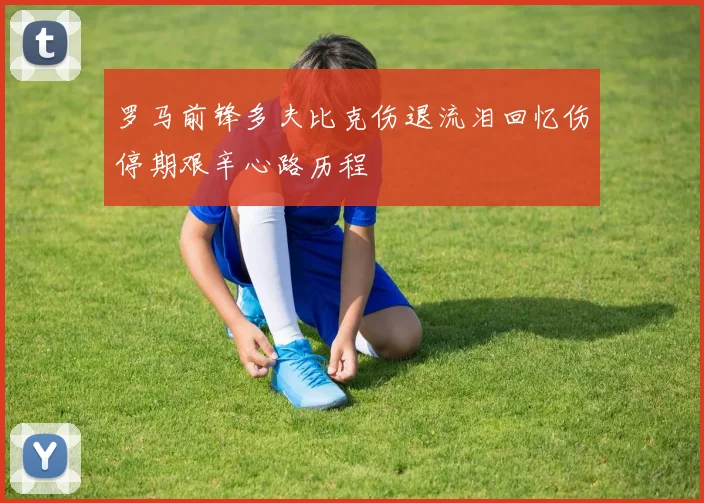 罗马前锋多夫比克伤退流泪回忆伤停期艰辛心路历程
