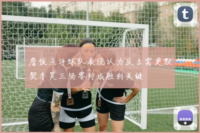 詹俊点评球队表现认为反击需更默契李昊三场零封成胜利关键