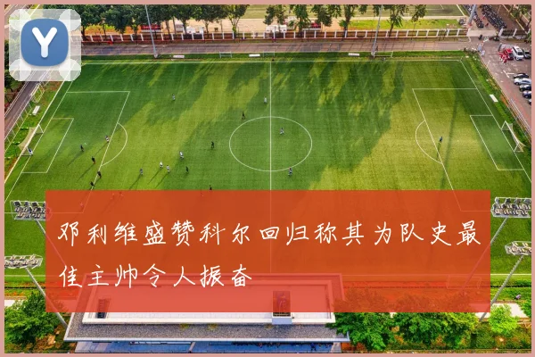 邓利维盛赞科尔回归称其为队史最佳主帅令人振奋